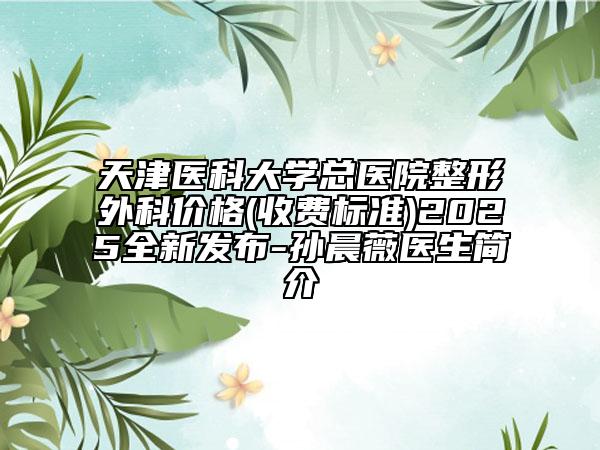 天津医科大学总医院整形外科价格(收费标准)2025全新发布-孙晨薇医生简介
