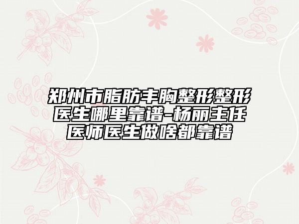 郑州市脂肪丰胸整形整形医生哪里靠谱-杨丽主任医师医生做啥都靠谱
