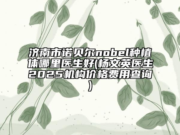 济南市诺贝尔nobel种植体哪里医生好(杨文英医生2025机构价格费用查询)