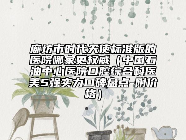 廊坊市时代天使标准版的医院哪家更权威（中国石油中心医院口腔综合科医美5强实力口碑盘点-附价格）