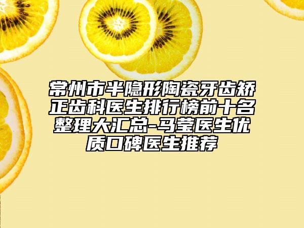 常州市半隐形陶瓷牙齿矫正齿科医生排行榜前十名整理大汇总-马莹医生优质口碑医生推荐