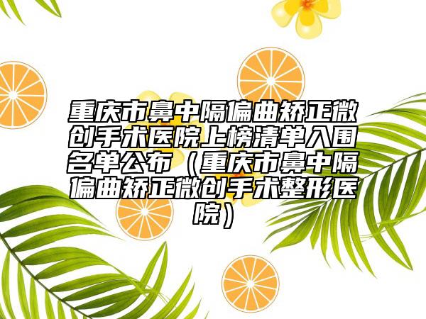 重庆市鼻中隔偏曲矫正微创手术医院上榜清单入围名单公布（重庆市鼻中隔偏曲矫正微创手术整形医院）