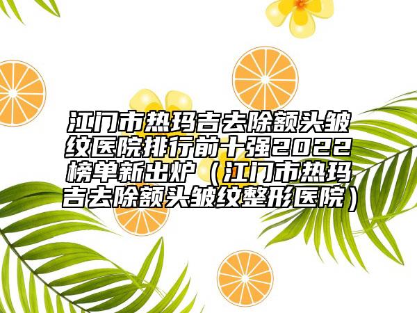 江门市热玛吉去除额头皱纹医院排行前十强2022榜单新出炉（江门市热玛吉去除额头皱纹整形医院）