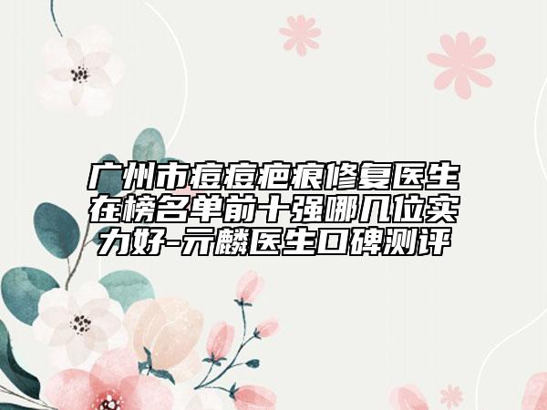 广州市痘痘疤痕修复医生在榜名单前十强哪几位实力好-亓麟医生口碑测评