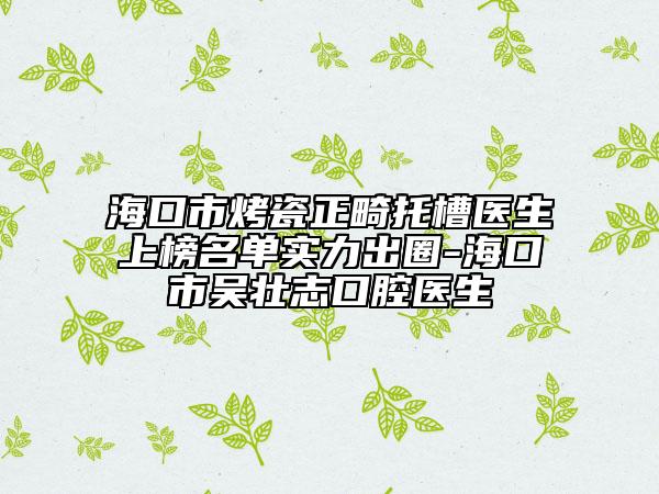 海口市烤瓷正畸托槽医生上榜名单实力出圈-海口市吴壮志口腔医生