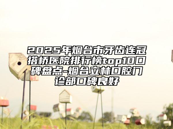 2025年烟台市牙齿连冠搭桥医院排行榜top10口碑盘点-烟台立林口腔门诊部口碑良好