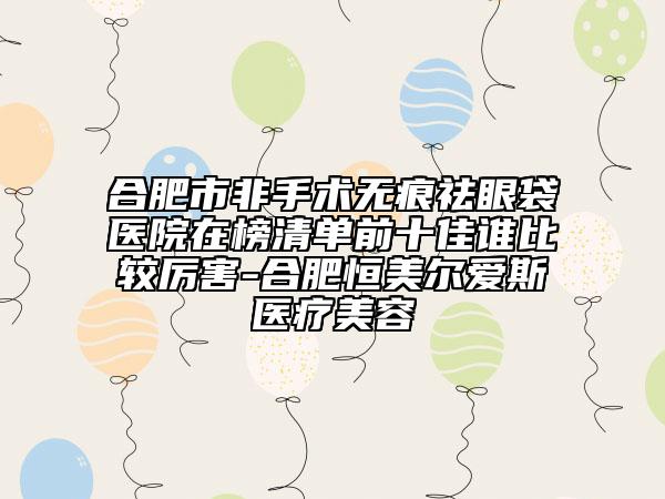 合肥市非手术无痕祛眼袋医院在榜清单前十佳谁比较厉害-合肥恒美尔爱斯医疗美容