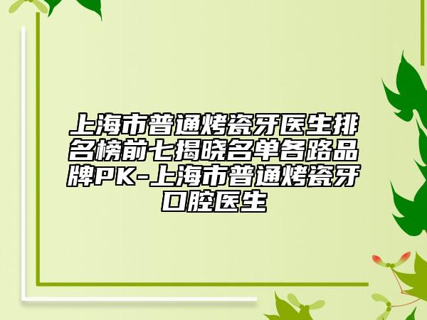 上海市普通烤瓷牙医生排名榜前七揭晓名单各路品牌PK-上海市普通烤瓷牙口腔医生
