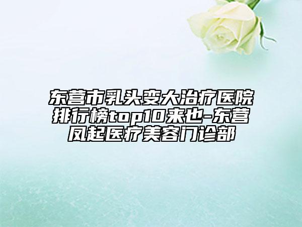 东营市乳头变大治疗医院排行榜top10来也-东营凤起医疗美容门诊部