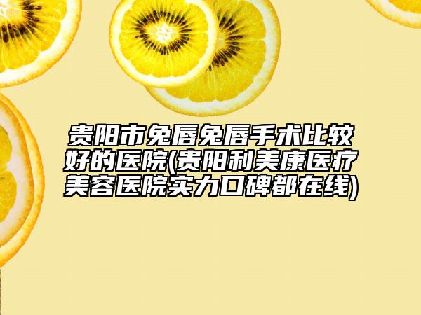 贵阳市兔唇兔唇手术比较好的医院(贵阳利美康医疗美容医院实力口碑都在线)