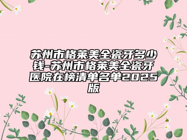 苏州市格莱美全瓷牙多少钱-苏州市格莱美全瓷牙医院在榜清单名单2025版