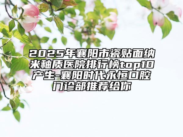 2025年襄阳市瓷贴面纳米釉质医院排行榜top10产生-襄阳时代永恒口腔门诊部推荐给你