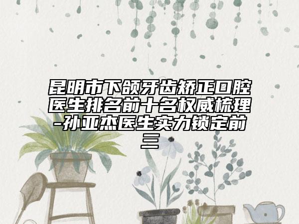 昆明市下颌牙齿矫正口腔医生排名前十名权威梳理-孙亚杰医生实力锁定前三