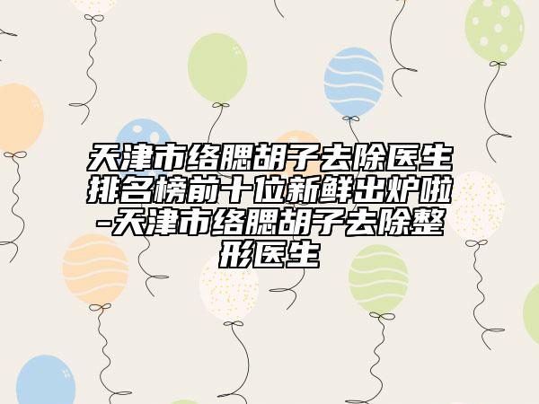 天津市络腮胡子去除医生排名榜前十位新鲜出炉啦-天津市络腮胡子去除整形医生