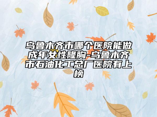 乌鲁木齐市哪个医院能做成年女性隆胸-乌鲁木齐市石油化工总厂医院有上榜