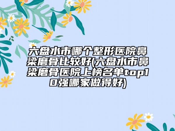 六盘水市哪个整形医院鼻梁磨骨比较好(六盘水市鼻梁磨骨医院上榜名单top10强哪家做得好)