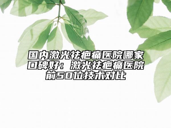 国内激光祛疤痛医院哪家口碑好：激光祛疤痛医院前50位技术对比