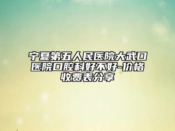 宁夏第五人民医院大武口医院口腔科好不好-价格收费表分享