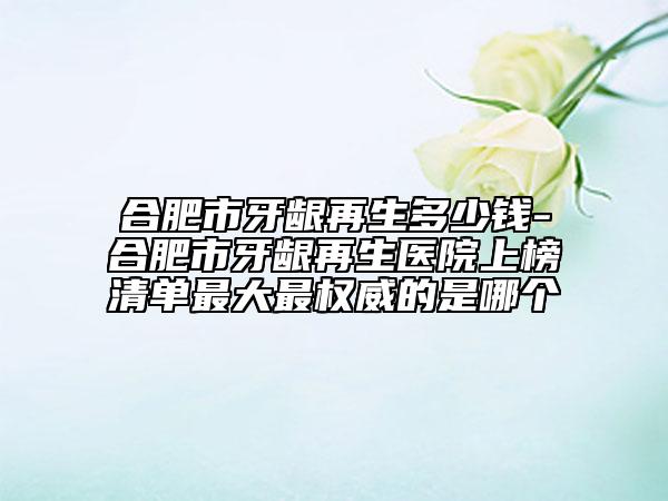 合肥市牙龈再生多少钱-合肥市牙龈再生医院上榜清单最大最权威的是哪个