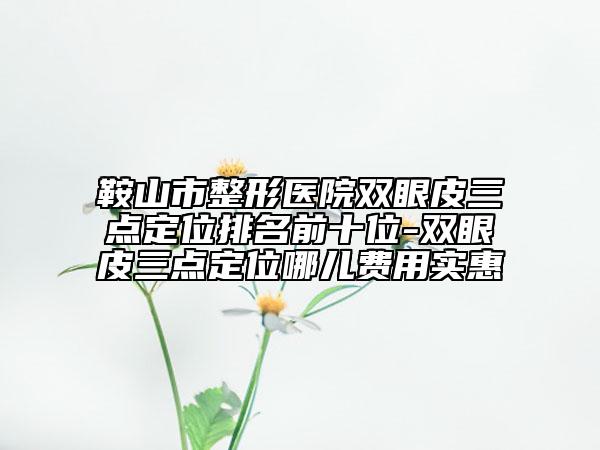 鞍山市整形医院双眼皮三点定位排名前十位-双眼皮三点定位哪儿费用实惠