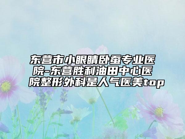 东营市小眼睛卧蚕专业医院-东营胜利油田中心医院整形外科是人气医美top