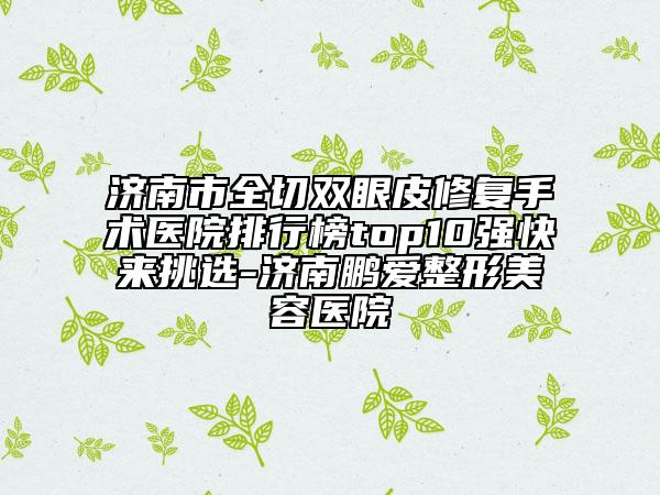 济南市全切双眼皮修复手术医院排行榜top10强快来挑选-济南鹏爱整形美容医院