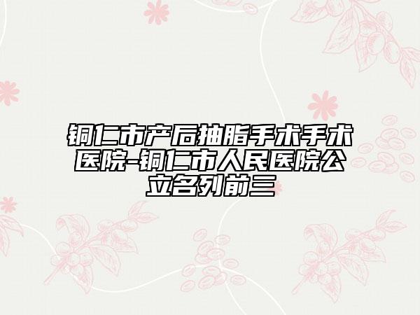 铜仁市产后抽脂手术手术医院-铜仁市人民医院公立名列前三