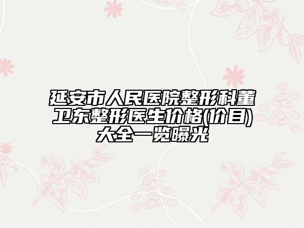 延安市人民医院整形科董卫东整形医生价格(价目)大全一览曝光