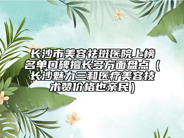 长沙市美容祛斑医院上榜名单口碑擅长多方面盘点（长沙魅力三和医疗美容技术赞价格也亲民）