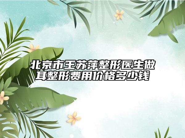 北京市王苏萍整形医生做耳整形费用价格多少钱