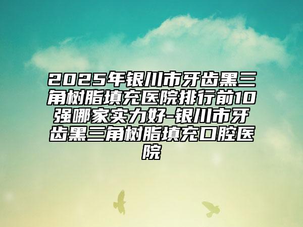 2025年银川市牙齿黑三角树脂填充医院排行前10强哪家实力好-银川市牙齿黑三角树脂填充口腔医院