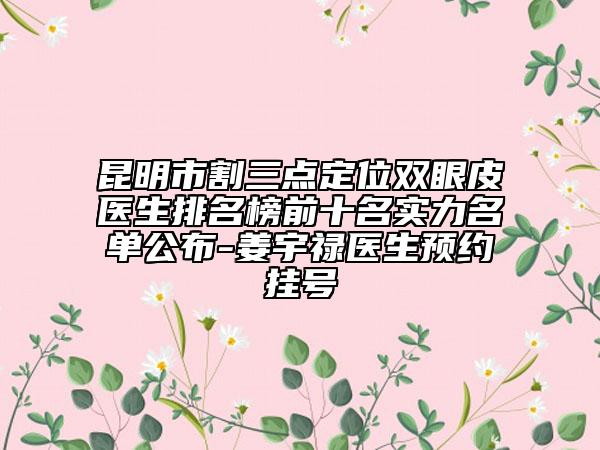昆明市割三点定位双眼皮医生排名榜前十名实力名单公布-姜宇禄医生预约挂号