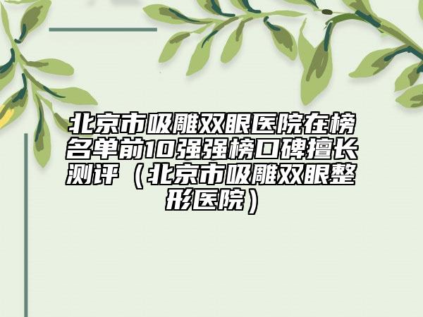 北京市吸雕双眼医院在榜名单前10强强榜口碑擅长测评（北京市吸雕双眼整形医院）