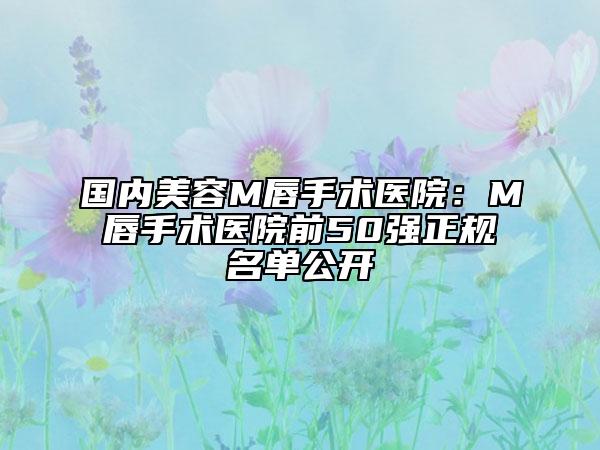 国内美容M唇手术医院：M唇手术医院前50强正规名单公开