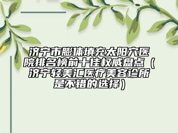 济宁市膨体填充太阳穴医院排名榜前十佳权威盘点（济宁轻美汇医疗美容诊所是不错的选择）