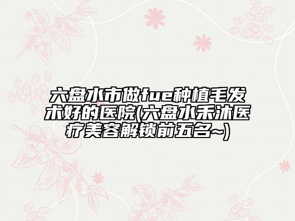 六盘水市做fue种植毛发术好的医院(六盘水禾沐医疗美容解锁前五名~)