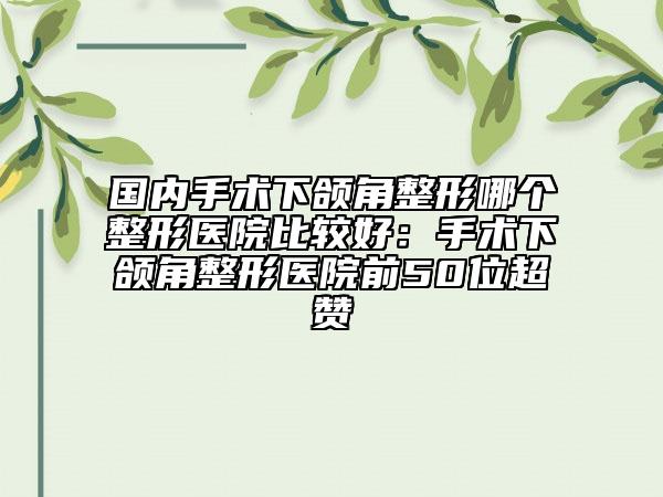 国内手术下颌角整形哪个整形医院比较好：手术下颌角整形医院前50位超赞