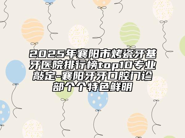 2025年襄阳市烤瓷牙基牙医院排行榜top10专业敲定-襄阳牙牙口腔门诊部个个特色鲜明