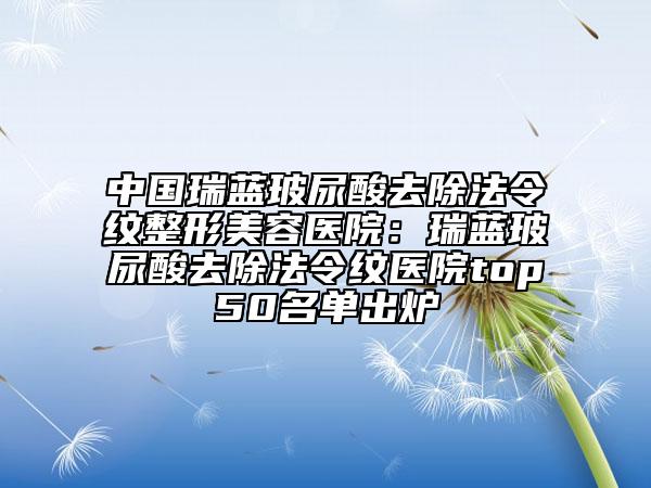 中国瑞蓝玻尿酸去除法令纹整形美容医院：瑞蓝玻尿酸去除法令纹医院top50名单出炉