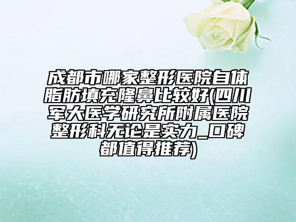 成都市哪家整形医院自体脂肪填充隆鼻比较好(四川军大医学研究所附属医院整形科无论是实力_口碑都值得推荐)