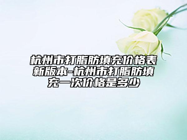 杭州市打脂肪填充价格表新版本-杭州市打脂肪填充一次价格是多少