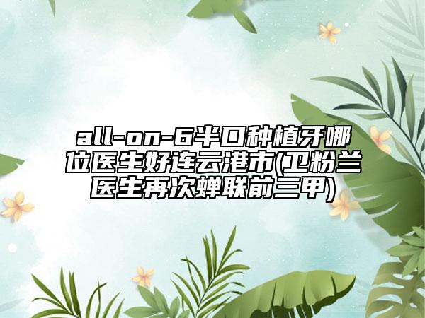 all-on-6半口种植牙哪位医生好连云港市(卫粉兰医生再次蝉联前三甲)
