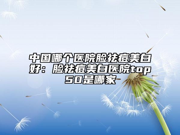 中国哪个医院脸祛痘美白好：脸祛痘美白医院top50是哪家