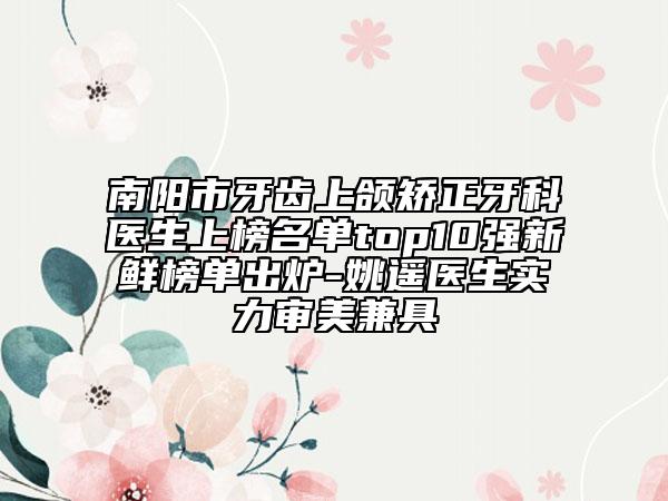 南阳市牙齿上颌矫正牙科医生上榜名单top10强新鲜榜单出炉-姚遥医生实力审美兼具