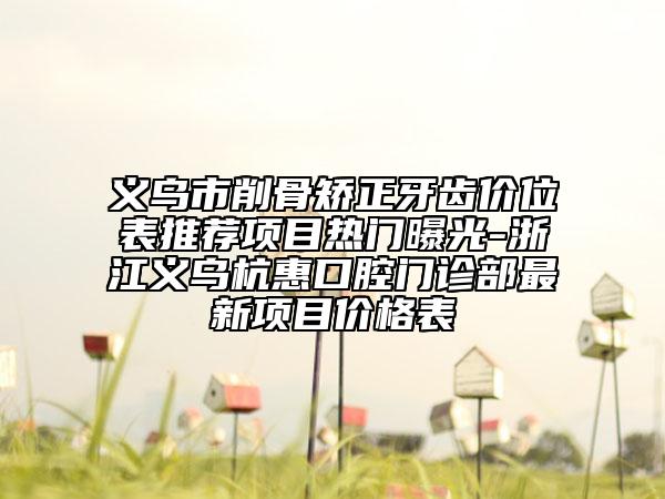 义乌市削骨矫正牙齿价位表推荐项目热门曝光-浙江义乌杭惠口腔门诊部最新项目价格表