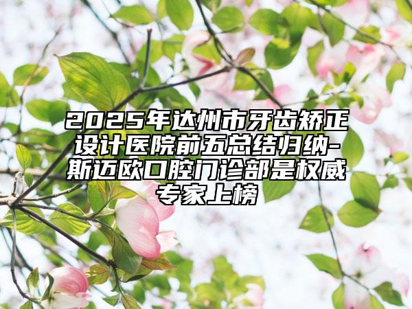 2025年达州市牙齿矫正设计医院前五总结归纳-斯迈欧口腔门诊部是权威专家上榜