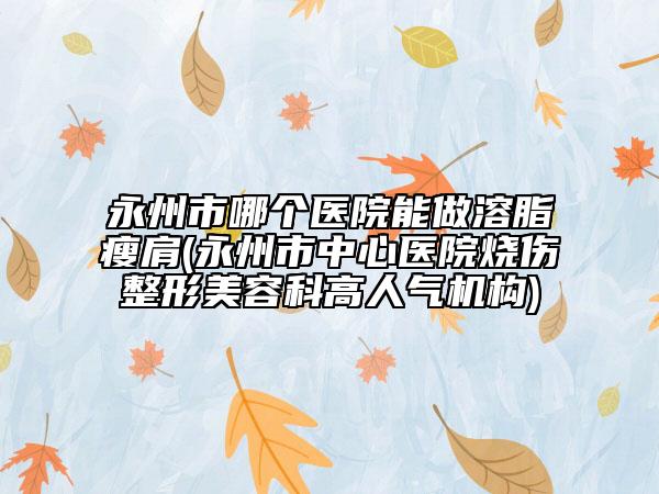 永州市哪个医院能做溶脂瘦肩(永州市中心医院烧伤整形美容科高人气机构)