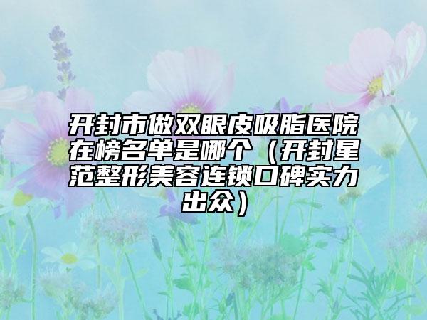 开封市做双眼皮吸脂医院在榜名单是哪个（开封星范整形美容连锁口碑实力出众）