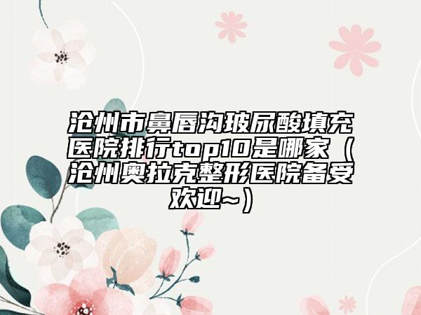 沧州市鼻唇沟玻尿酸填充医院排行top10是哪家（沧州奥拉克整形医院备受欢迎~）