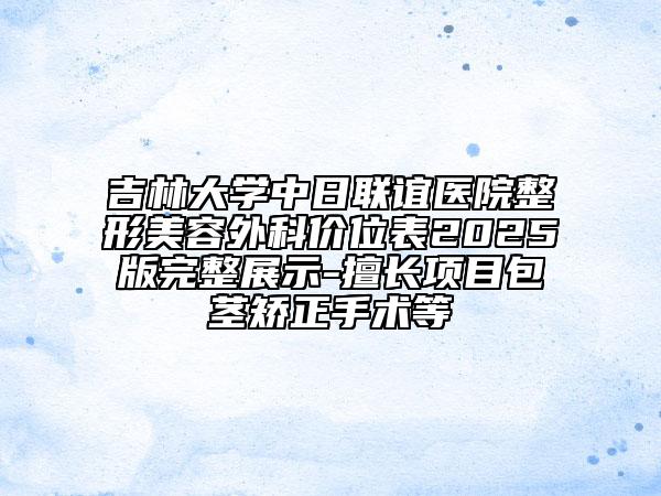 吉林大学中日联谊医院整形美容外科价位表2025版完整展示-擅长项目包茎矫正手术等